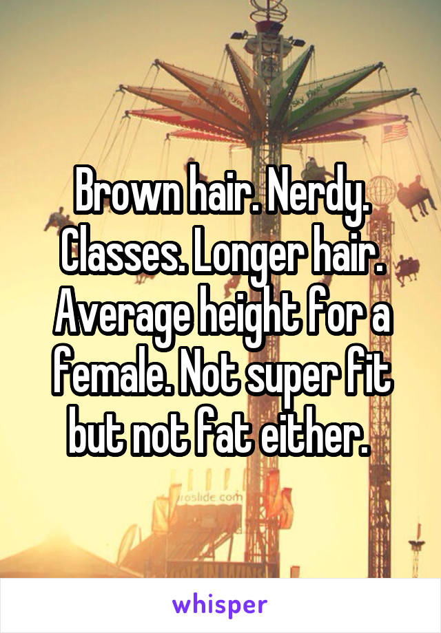 Brown hair. Nerdy. Classes. Longer hair. Average height for a female. Not super fit but not fat either. 