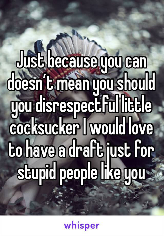 Just because you can doesn’t mean you should you disrespectful little cocksucker I would love to have a draft just for stupid people like you