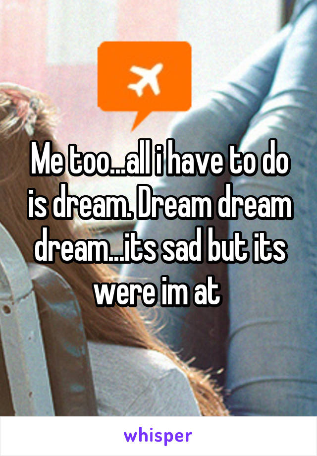 Me too...all i have to do is dream. Dream dream dream...its sad but its were im at 
