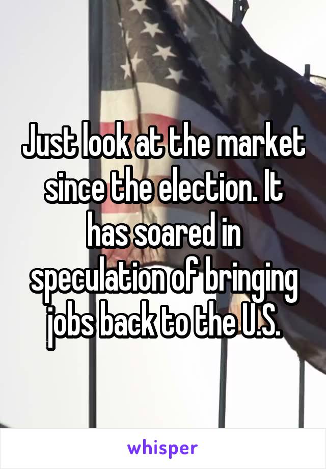 Just look at the market since the election. It has soared in speculation of bringing jobs back to the U.S.