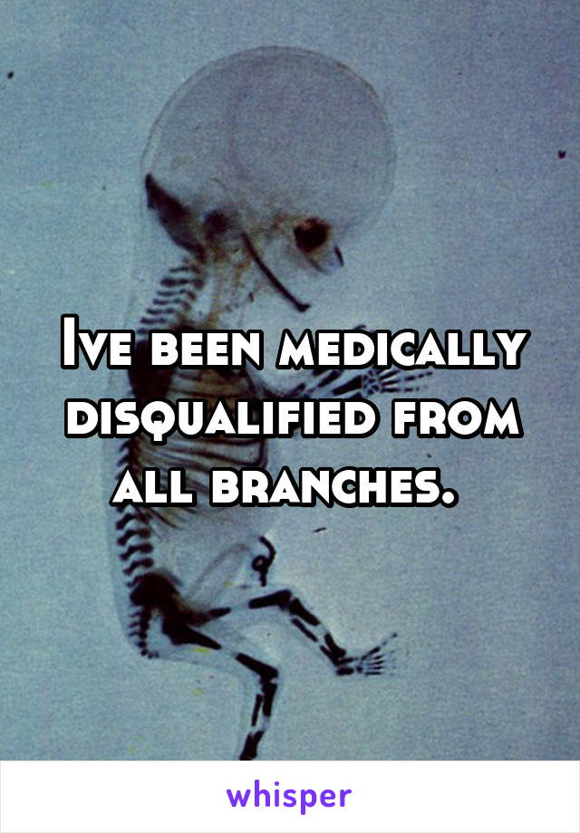 Ive been medically disqualified from all branches. 
