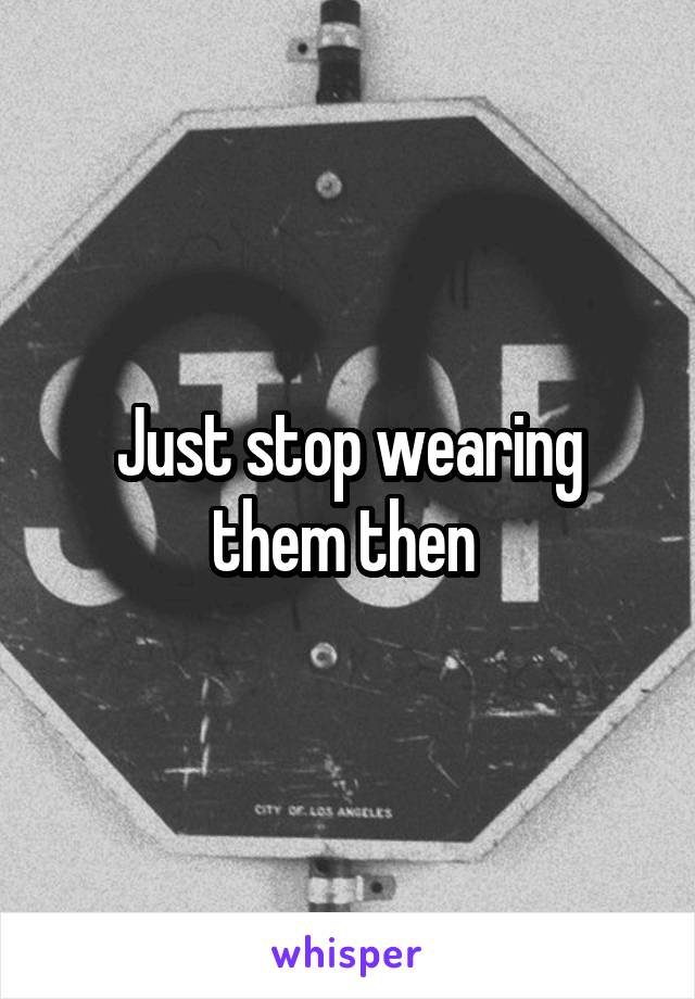 Just stop wearing them then 