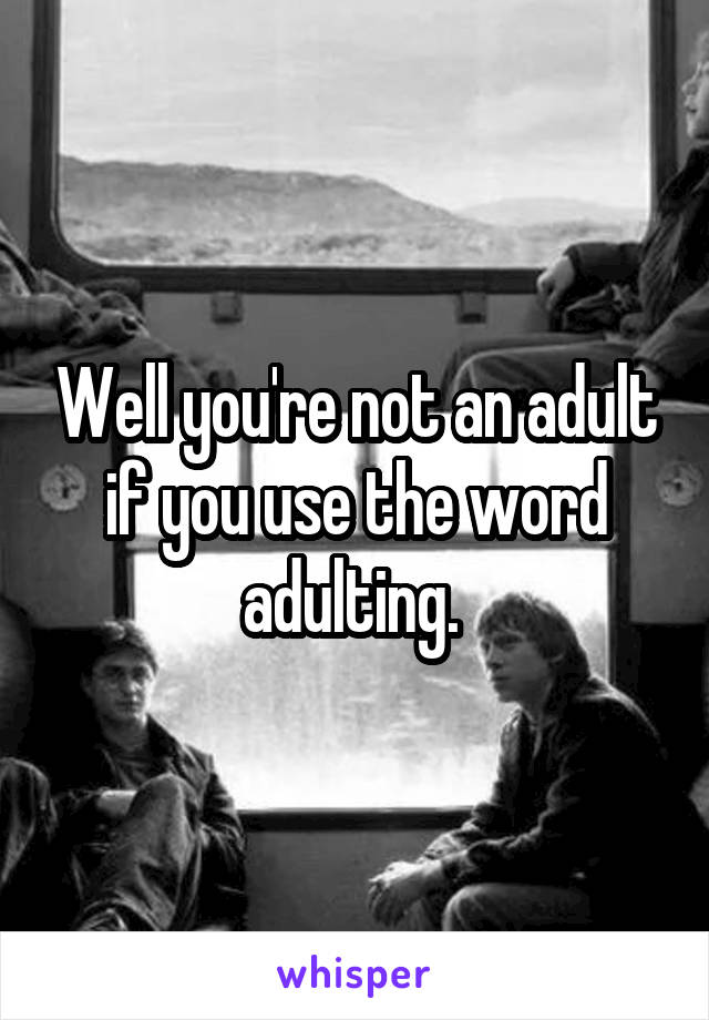 Well you're not an adult if you use the word adulting. 