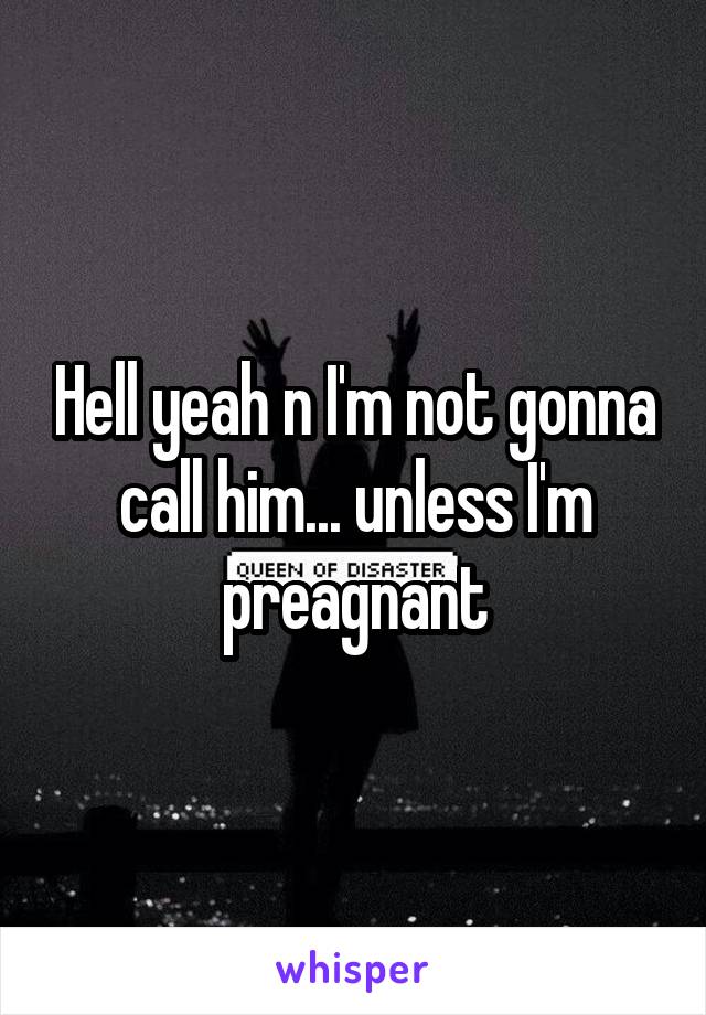 Hell yeah n I'm not gonna call him... unless I'm preagnant
