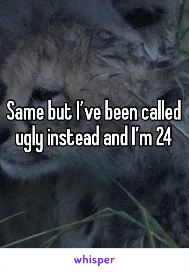 Same but I’ve been called ugly instead and I’m 24