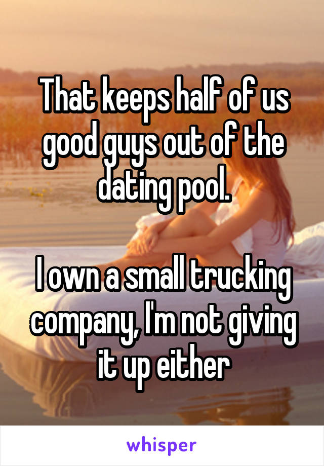 That keeps half of us good guys out of the dating pool.

I own a small trucking company, I'm not giving it up either
