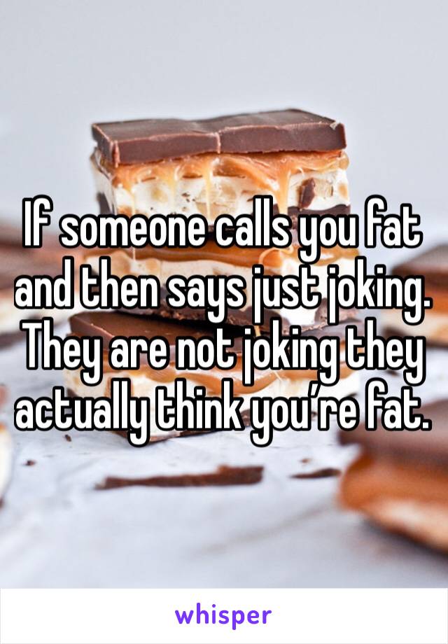 If someone calls you fat and then says just joking. They are not joking they actually think you’re fat. 
