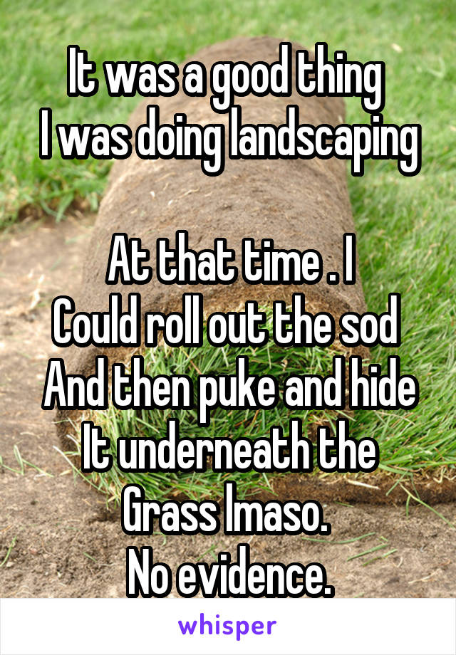 It was a good thing 
I was doing landscaping 
At that time . I
Could roll out the sod 
And then puke and hide
It underneath the
Grass lmaso. 
No evidence.