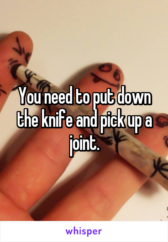 You need to put down the knife and pick up a joint.