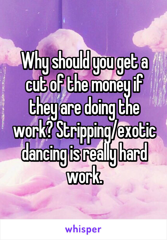 Why should you get a cut of the money if they are doing the work? Stripping/exotic dancing is really hard work.