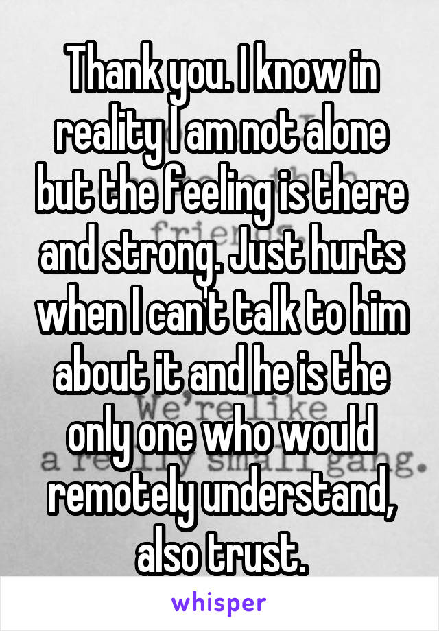 Thank you. I know in reality I am not alone but the feeling is there and strong. Just hurts when I can't talk to him about it and he is the only one who would remotely understand, also trust.