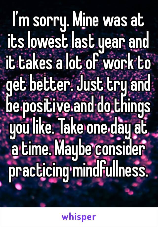 I’m sorry. Mine was at its lowest last year and it takes a lot of work to get better. Just try and be positive and do things you like. Take one day at a time. Maybe consider practicing mindfullness.