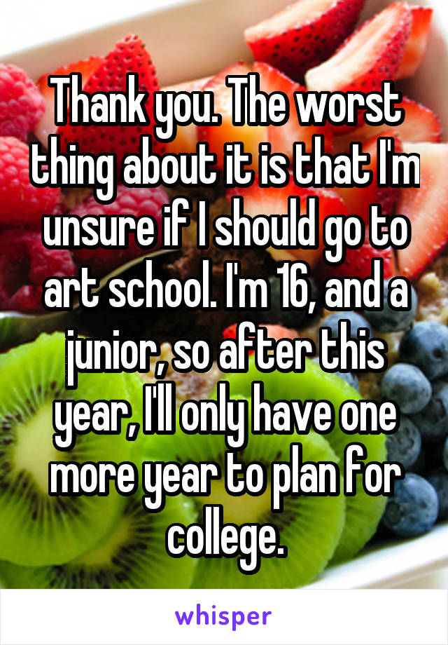 Thank you. The worst thing about it is that I'm unsure if I should go to art school. I'm 16, and a junior, so after this year, I'll only have one more year to plan for college.