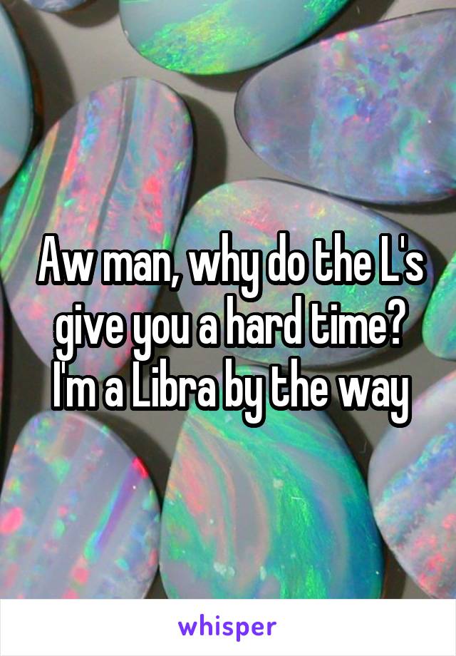 Aw man, why do the L's give you a hard time? I'm a Libra by the way