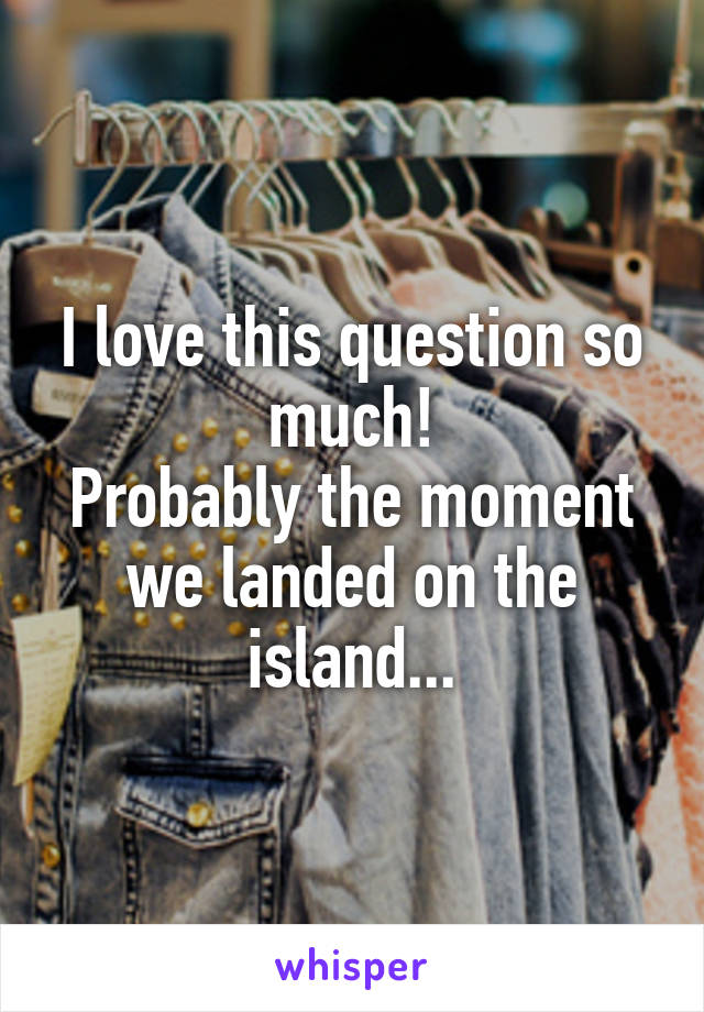 I love this question so much!
Probably the moment we landed on the island...