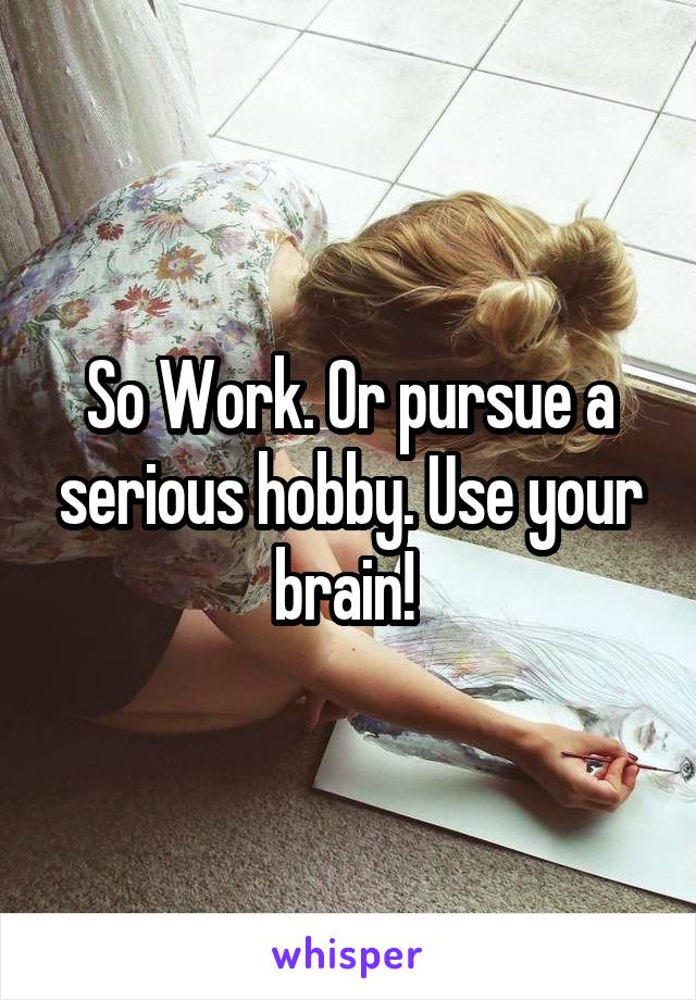 So Work. Or pursue a serious hobby. Use your brain! 