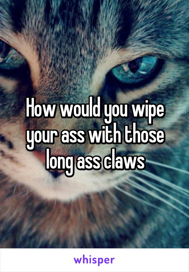How would you wipe your ass with those long ass claws