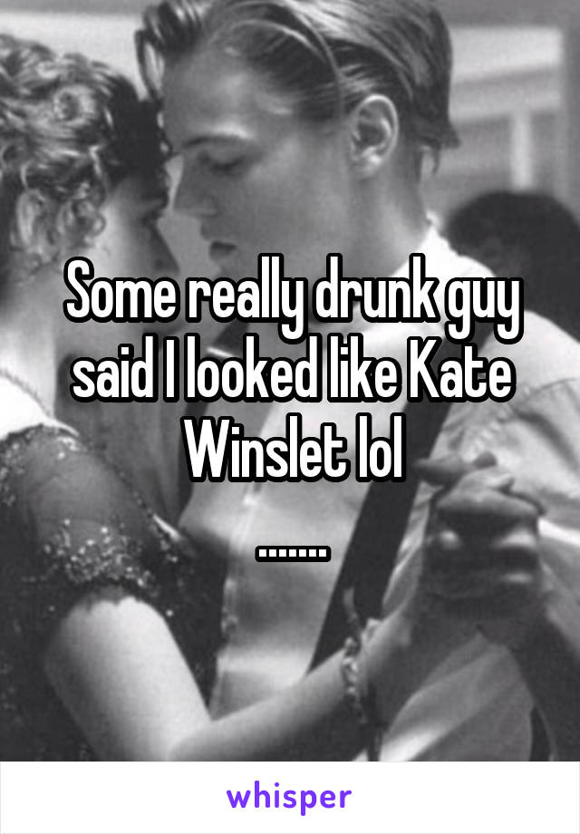 Some really drunk guy said I looked like Kate Winslet lol
.......
