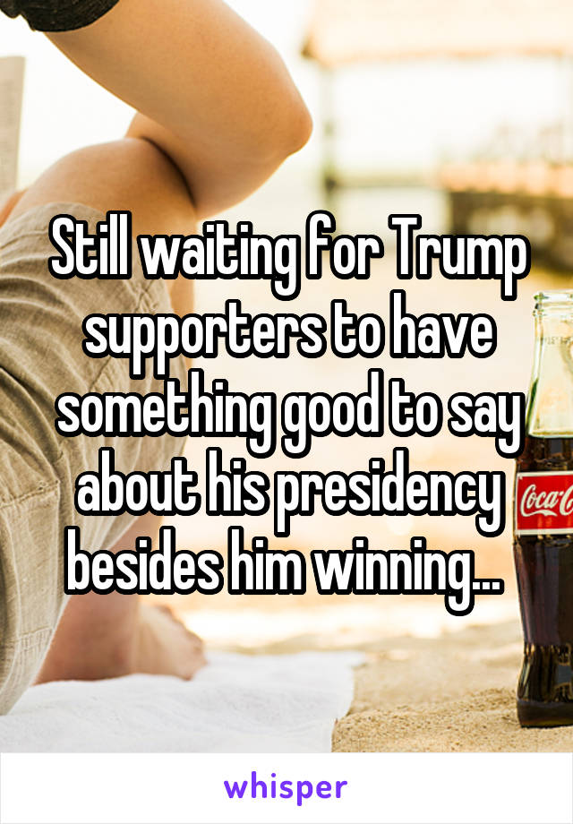 Still waiting for Trump supporters to have something good to say about his presidency besides him winning... 