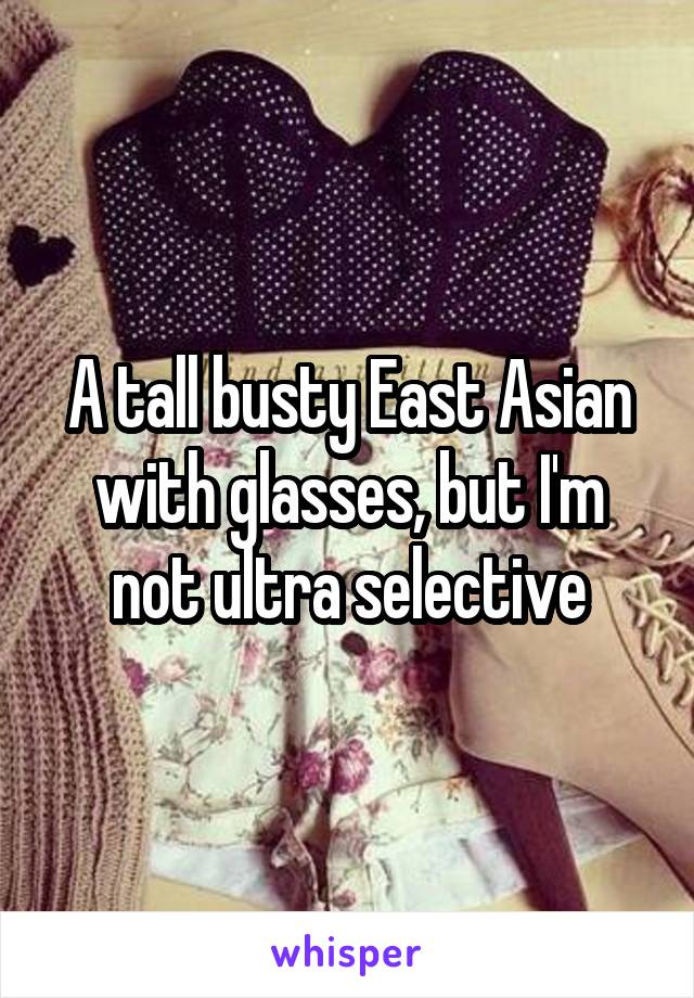 A tall busty East Asian with glasses, but I'm not ultra selective