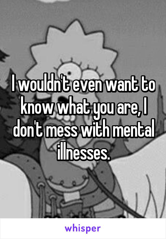 I wouldn't even want to know what you are, I don't mess with mental illnesses.