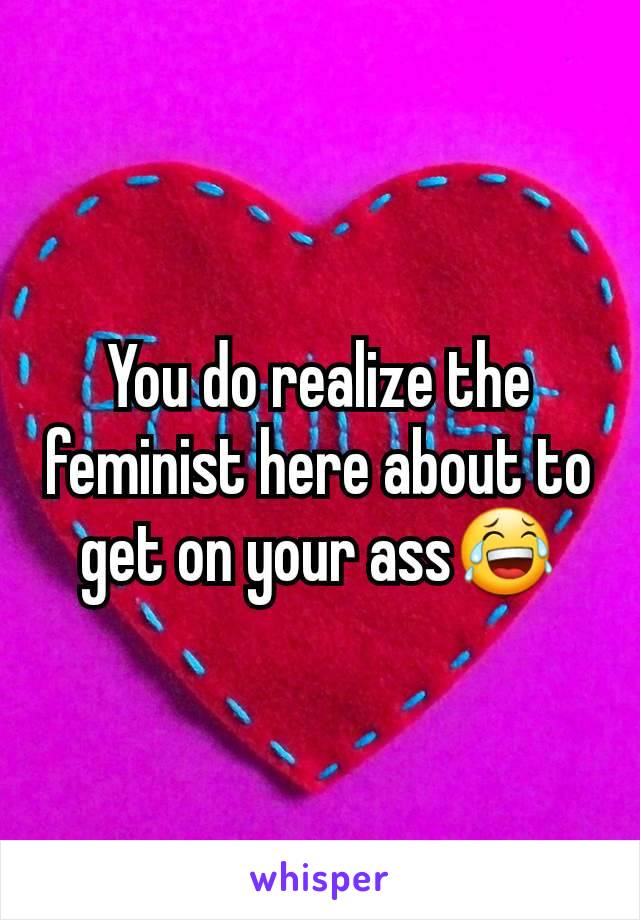 You do realize the feminist here about to get on your ass😂
