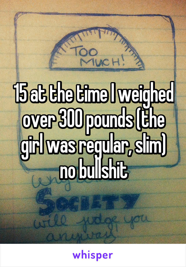 15 at the time I weighed over 300 pounds (the girl was regular, slim) no bullshit