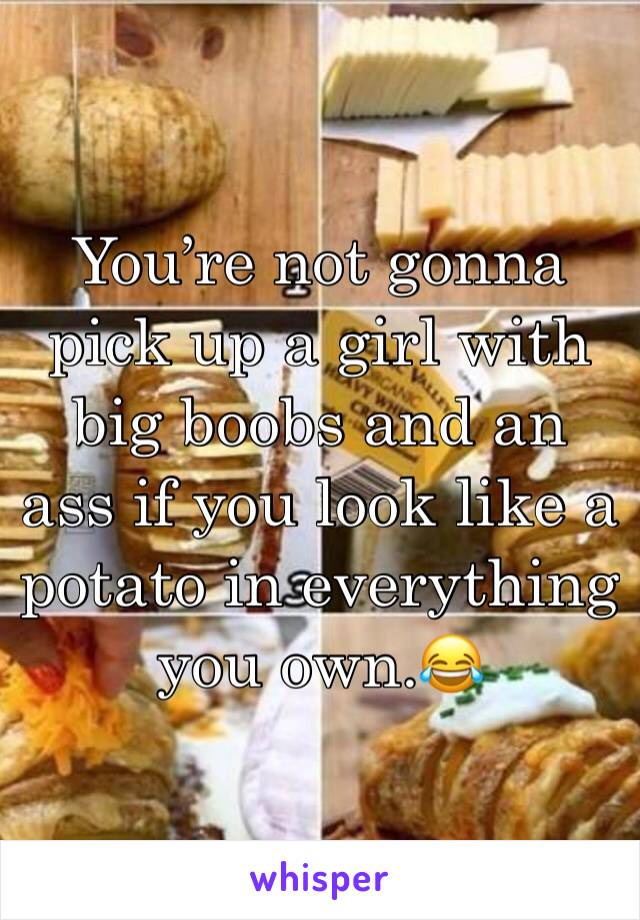 You’re not gonna pick up a girl with big boobs and an ass if you look like a potato in everything you own.😂