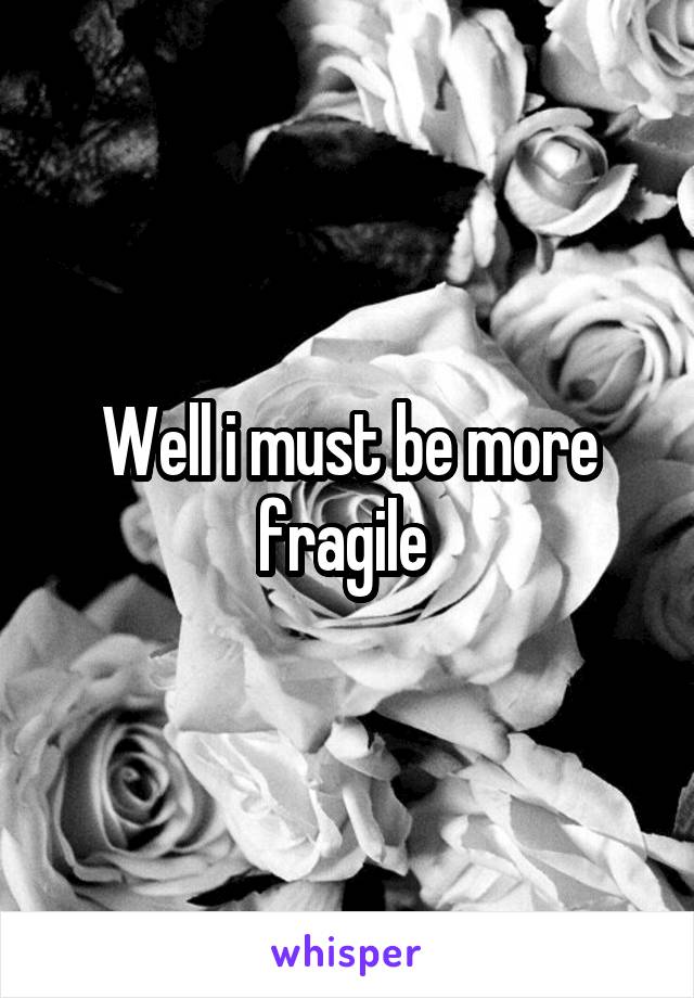 Well i must be more fragile 
