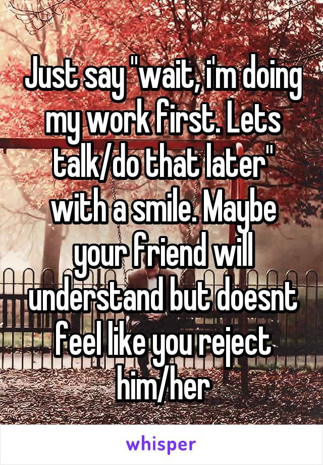 Just say "wait, i'm doing my work first. Lets talk/do that later" with a smile. Maybe your friend will understand but doesnt feel like you reject him/her
