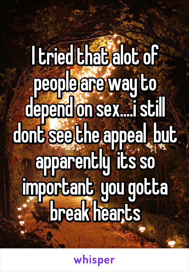 I tried that alot of people are way to depend on sex....i still dont see the appeal  but apparently  its so important  you gotta break hearts