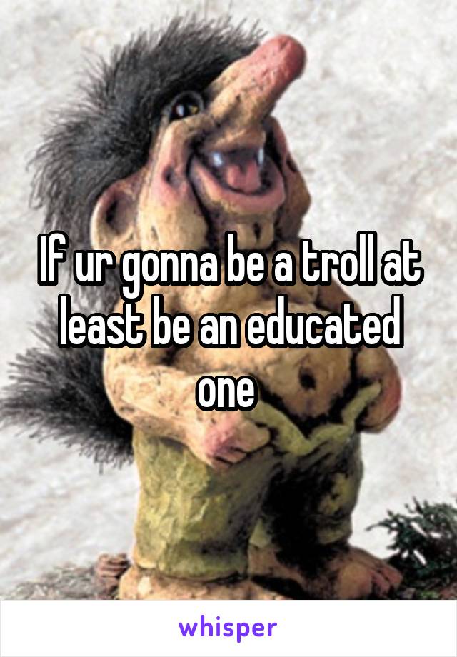 If ur gonna be a troll at least be an educated one 