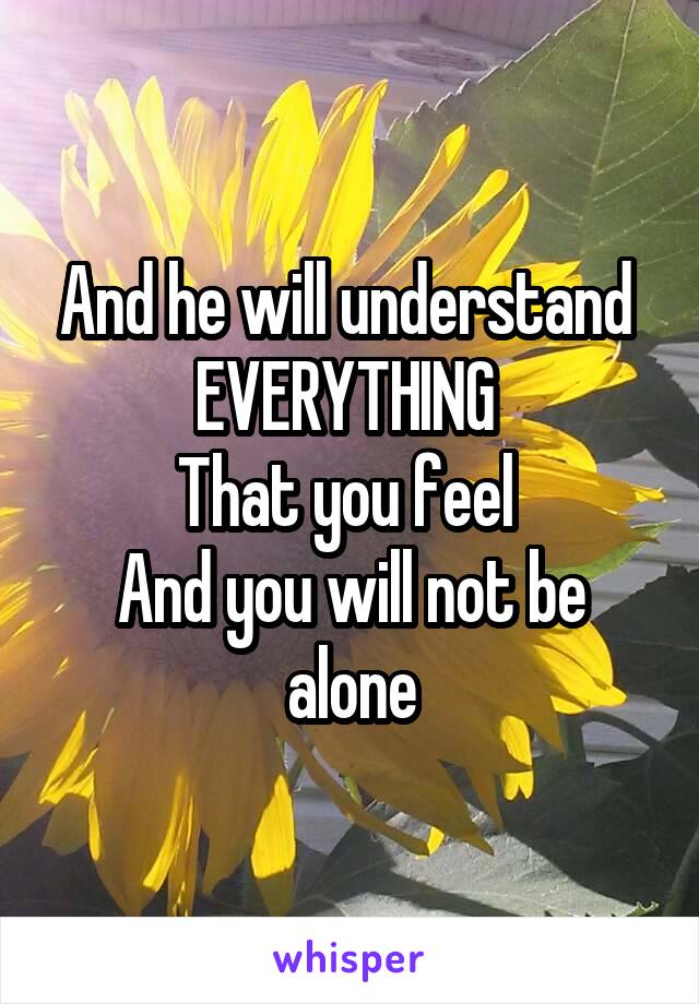 And he will understand 
EVERYTHING 
That you feel 
And you will not be alone