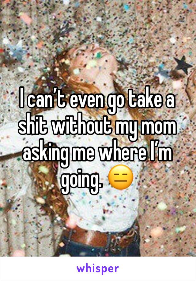 I can’t even go take a shit without my mom asking me where I’m going. 😑