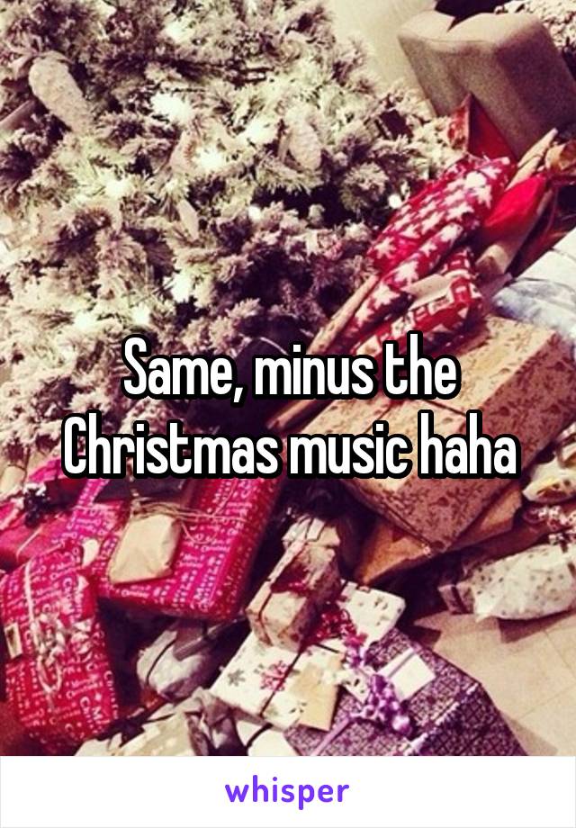 Same, minus the Christmas music haha