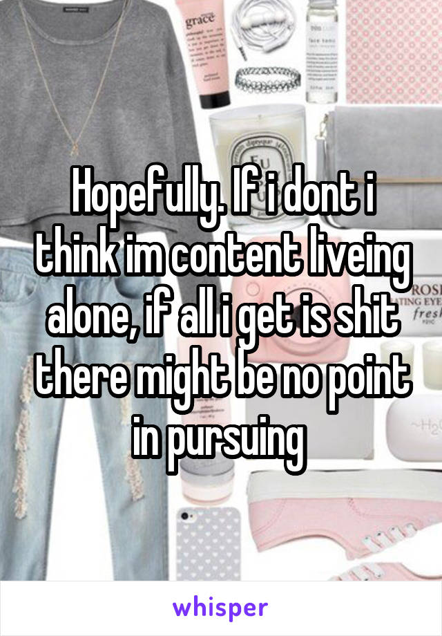 Hopefully. If i dont i think im content liveing alone, if all i get is shit there might be no point in pursuing 