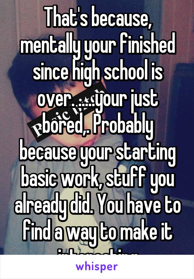 That's because, mentally your finished since high school is over. .....your just bored,. Probably because your starting basic work, stuff you already did. You have to find a way to make it interesting
