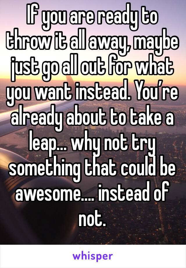 If you are ready to throw it all away, maybe just go all out for what you want instead. You’re already about to take a leap... why not try something that could be awesome.... instead of not.
