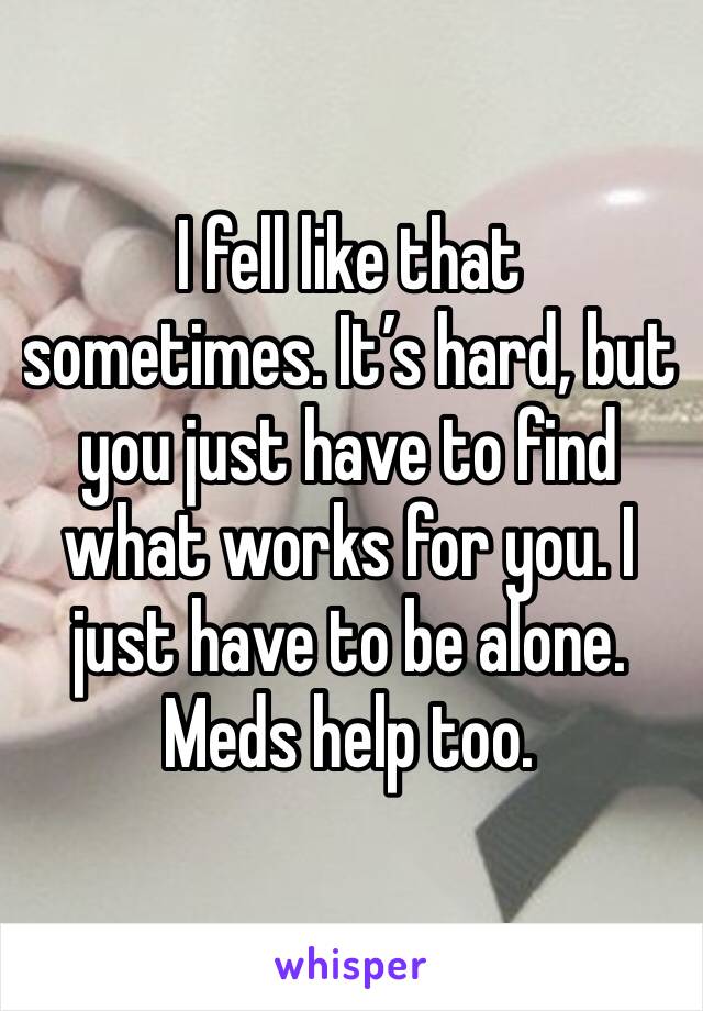 I fell like that sometimes. It’s hard, but you just have to find what works for you. I just have to be alone. Meds help too.
