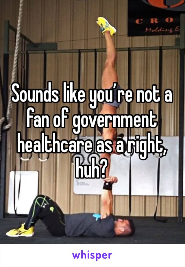 Sounds like you’re not a fan of government healthcare as a right, huh?