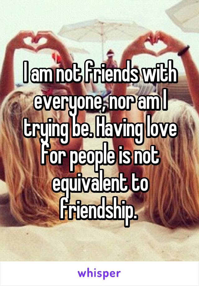 I am not friends with everyone, nor am I trying be. Having love for people is not equivalent to friendship. 