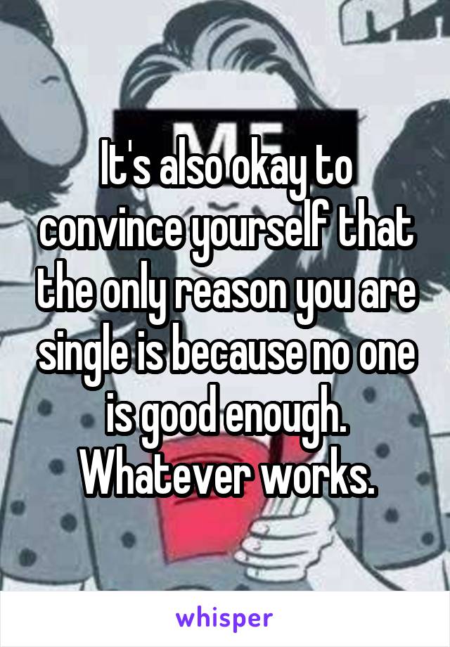 It's also okay to convince yourself that the only reason you are single is because no one is good enough. Whatever works.
