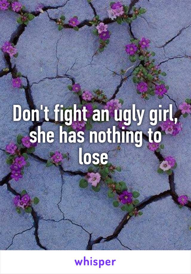 Don't fight an ugly girl, she has nothing to lose 