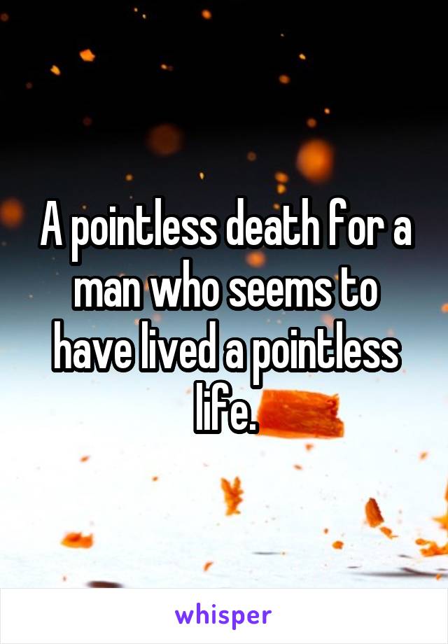 A pointless death for a man who seems to have lived a pointless life.