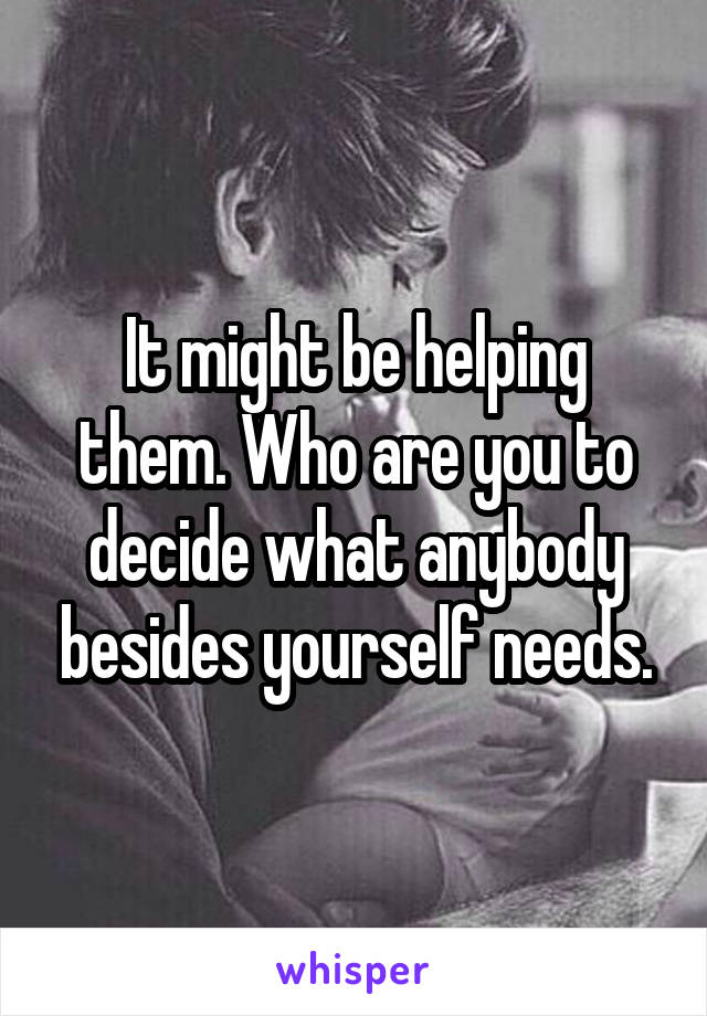 It might be helping them. Who are you to decide what anybody besides yourself needs.