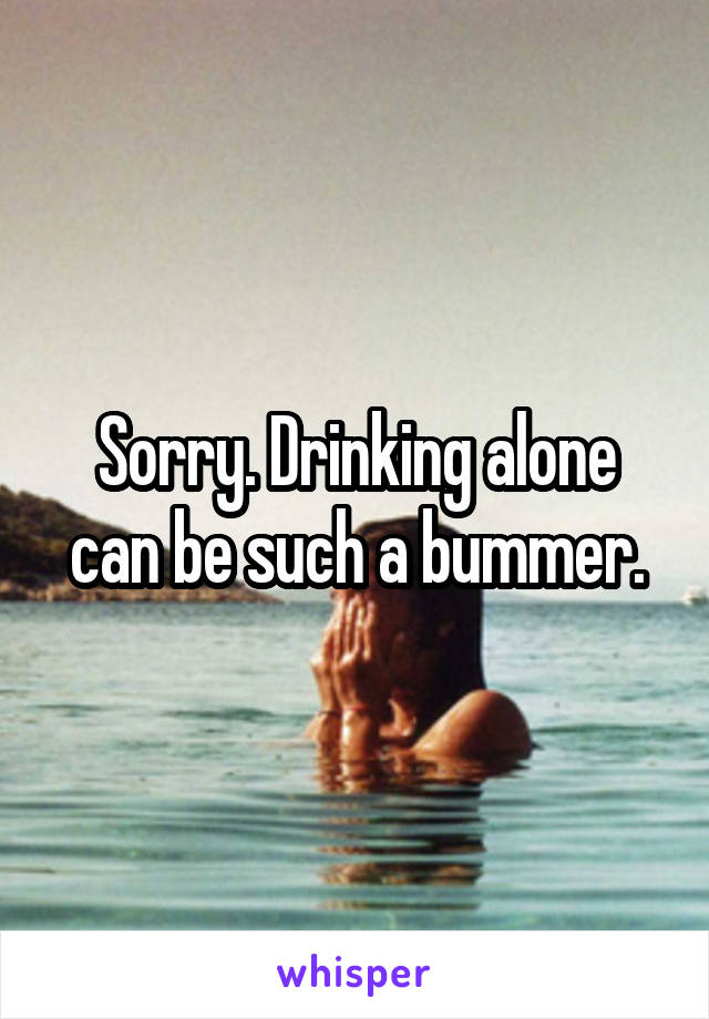 Sorry. Drinking alone can be such a bummer.