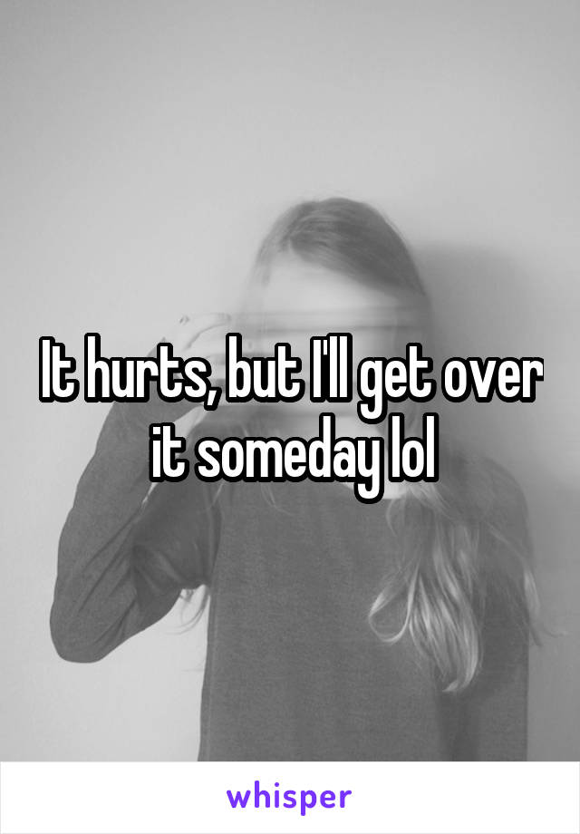 It hurts, but I'll get over it someday lol
