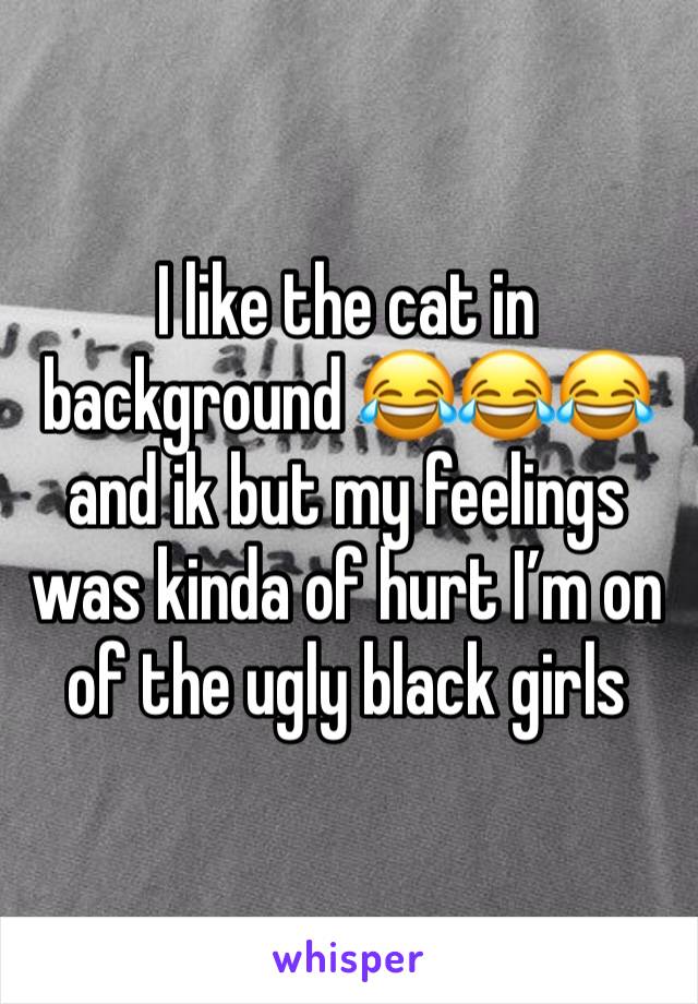 I like the cat in background 😂😂😂 and ik but my feelings was kinda of hurt I’m on of the ugly black girls 