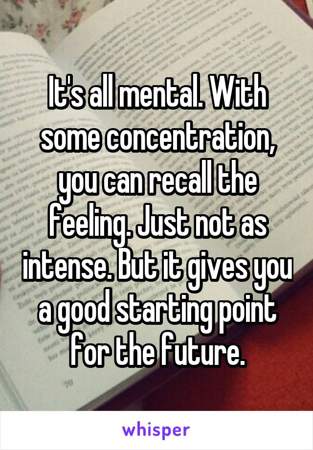 It's all mental. With some concentration, you can recall the feeling. Just not as intense. But it gives you a good starting point for the future.