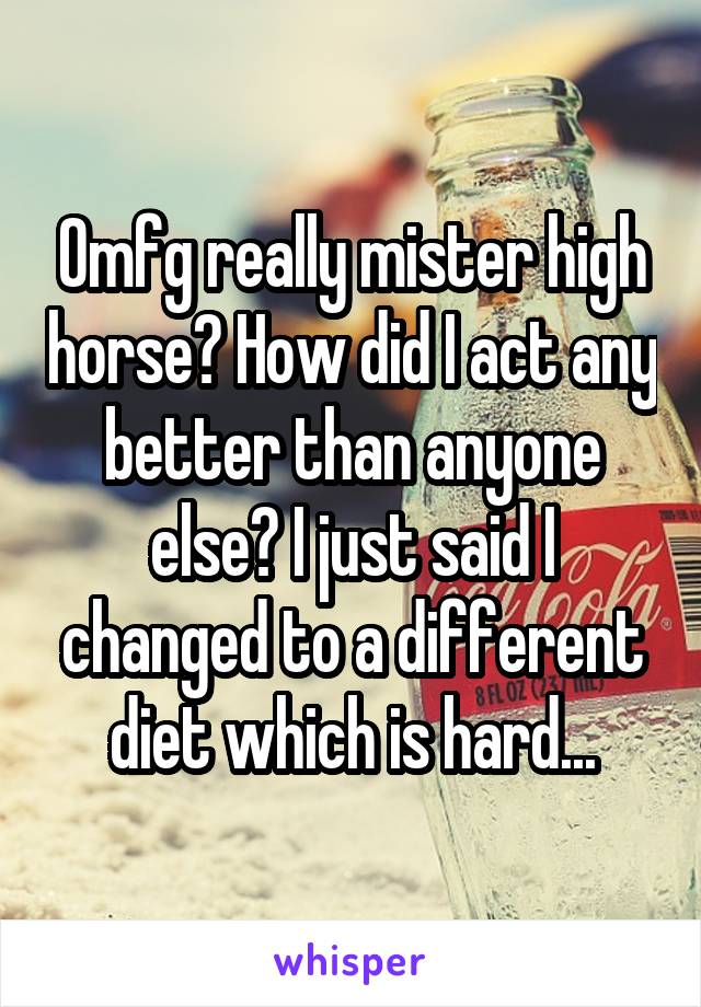Omfg really mister high horse? How did I act any better than anyone else? I just said I changed to a different diet which is hard...